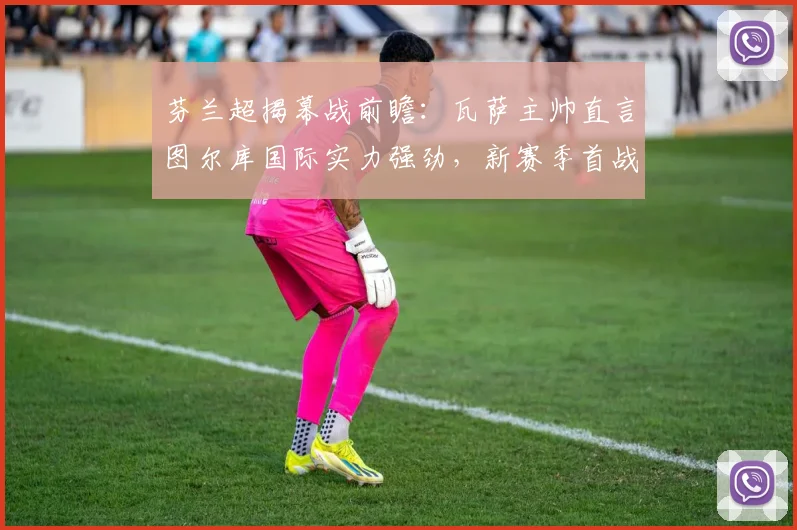 芬兰超揭幕战前瞻:瓦萨主帅直言图尔库国际实力强劲,新赛季首战面临严峻考验
