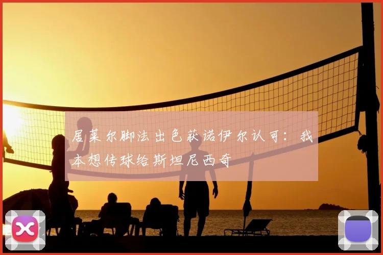 居莱尔脚法出色获诺伊尔认可：我本想传球给斯坦尼西奇