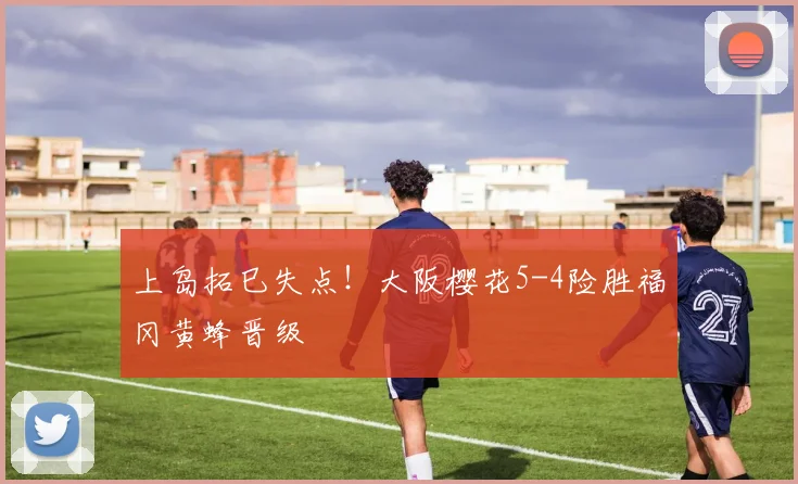 上岛拓巳失点！大阪樱花5-4险胜福冈黄蜂晋级