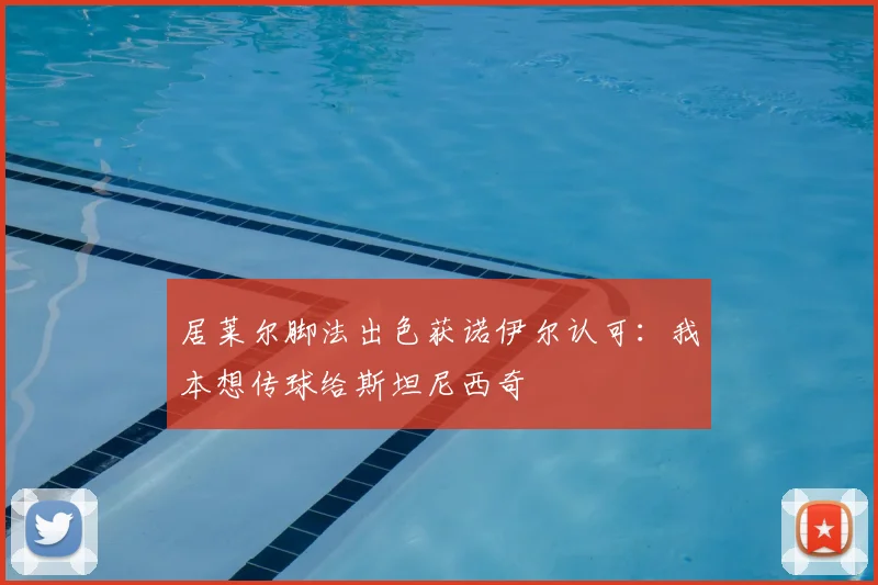 居莱尔脚法出色获诺伊尔认可：我本想传球给斯坦尼西奇