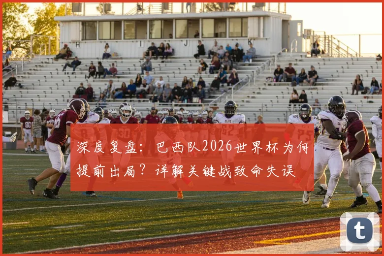 深度复盘：巴西队2026世界杯为何提前出局？详解关键战致命失误