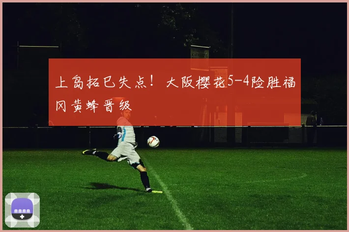 上岛拓巳失点！大阪樱花5-4险胜福冈黄蜂晋级