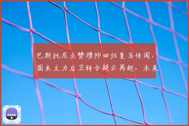 巴斯托尼点赞穆帅回归皇马传闻,国米主力后卫转会疑云再起,未来何去何从?